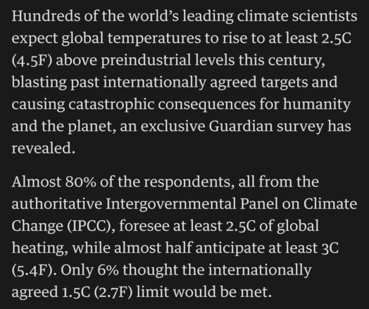 Hundreds of the world’s leading climate scientists expect global temperatures to rise to at least 2.5C (4.5F) above preindustrial levels this century, blasting past internationally agreed targets and causing catastrophic consequences for humanity and the planet, an exclusive Guardian survey has revealed.

Almost 80% of the respondents, all from the authoritative Intergovernmental Panel on Climate Change (IPCC), foresee at least 2.5C of global heating, while almost half anticipate at least 3C (5…